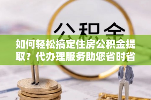 洪湖如何轻松搞定住房公积金提取？代办理服务助您省时省力