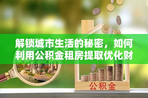 洪湖解锁城市生活的秘密，如何利用公积金租房提取优化财务规划