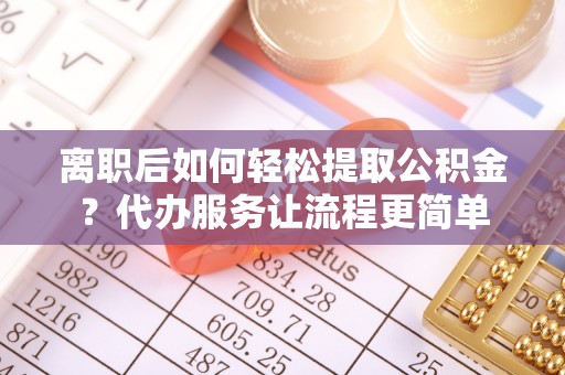 洪湖离职后如何轻松提取公积金？代办服务让流程更简单
