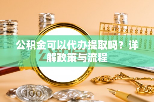 洪湖公积金可以代办提取吗？详解政策与流程