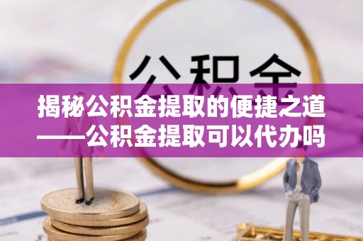 洪湖揭秘公积金提取的便捷之道——公积金提取可以代办吗？