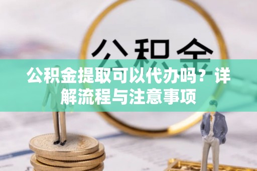 洪湖公积金提取可以代办吗？详解流程与注意事项