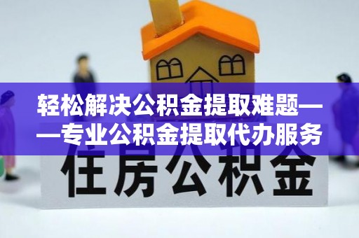 洪湖轻松解决公积金提取难题——专业公积金提取代办服务详解