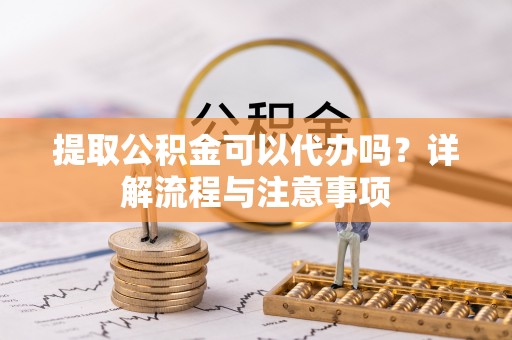 洪湖提取公积金可以代办吗？详解流程与注意事项