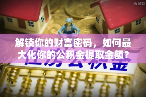 洪湖解锁你的财富密码，如何最大化你的公积金提取金额？
