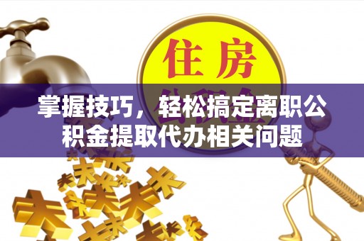 洪湖掌握技巧，轻松搞定离职公积金提取代办相关问题
