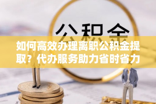 洪湖如何高效办理离职公积金提取？代办服务助力省时省力