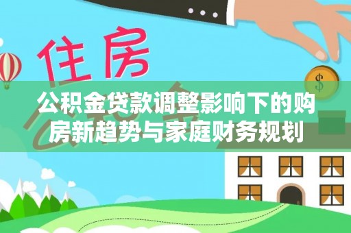 洪湖公积金贷款调整影响下的购房新趋势与家庭财务规划