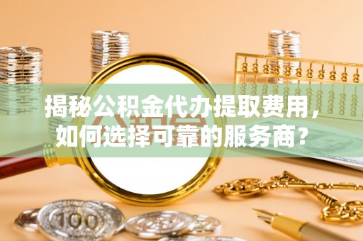 洪湖揭秘公积金代办提取费用，如何选择可靠的服务商？