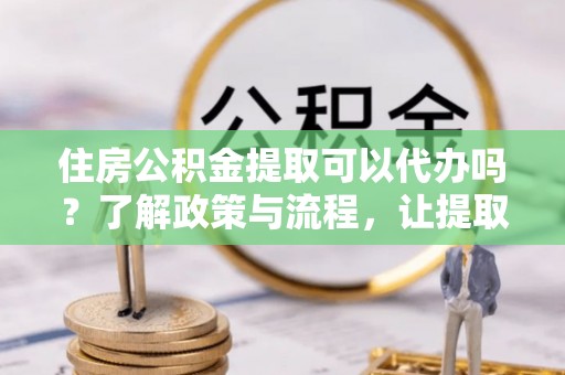 洪湖住房公积金提取可以代办吗？了解政策与流程，让提取更便捷