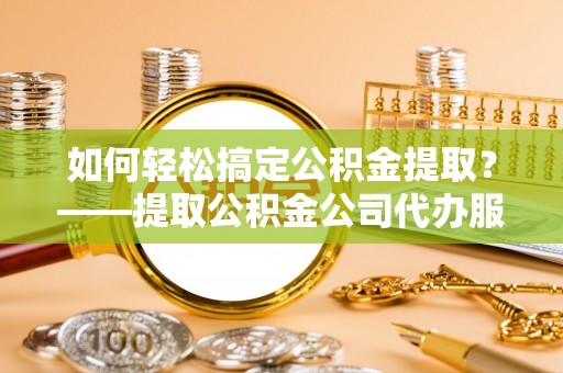 洪湖如何轻松搞定公积金提取？——提取公积金公司代办服务全解析