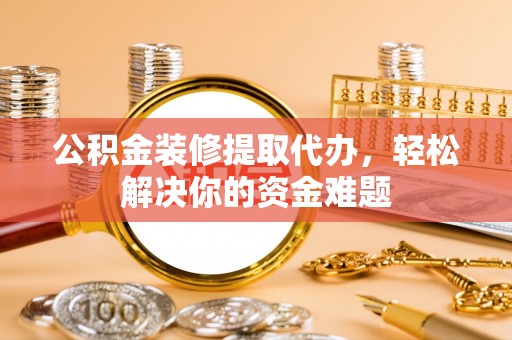 洪湖公积金装修提取代办，轻松解决你的资金难题