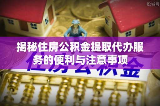 洪湖揭秘住房公积金提取代办服务的便利与注意事项