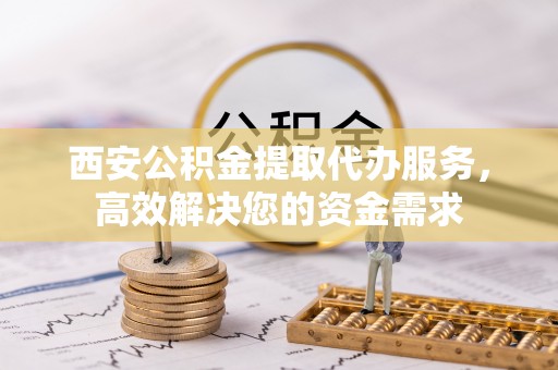 洪湖西安公积金提取代办服务，高效解决您的资金需求