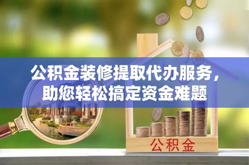 洪湖公积金装修提取代办服务，助您轻松搞定资金难题
