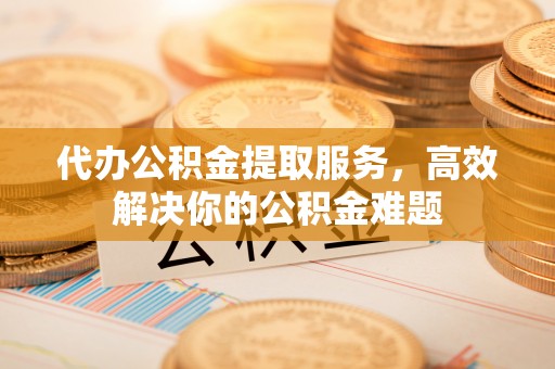 洪湖代办公积金提取服务，高效解决你的公积金难题