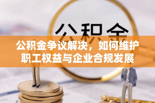 洪湖公积金争议解决，如何维护职工权益与企业合规发展