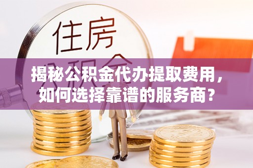 洪湖揭秘公积金代办提取费用，如何选择靠谱的服务商？