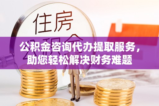 洪湖公积金咨询代办提取服务，助您轻松解决财务难题