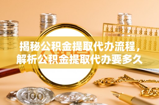 洪湖揭秘公积金提取代办流程，解析公积金提取代办要多久的真相