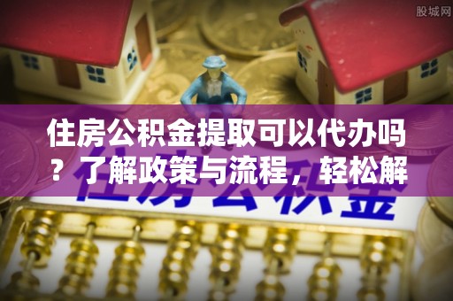 洪湖住房公积金提取可以代办吗？了解政策与流程，轻松解决你的疑问