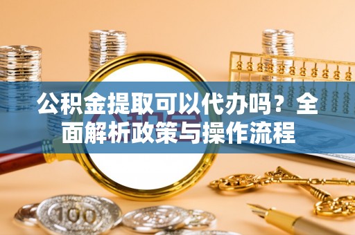 洪湖公积金提取可以代办吗？全面解析政策与操作流程