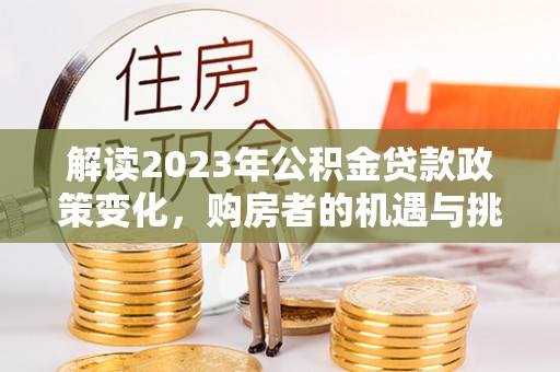 洪湖解读2023年公积金贷款政策变化，购房者的机遇与挑战
