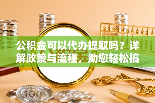 洪湖公积金可以代办提取吗？详解政策与流程，助您轻松搞定！