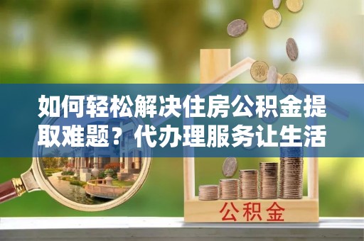 洪湖如何轻松解决住房公积金提取难题？代办理服务让生活更简单