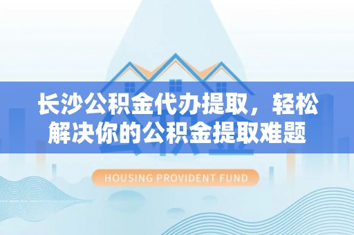 洪湖长沙公积金代办提取，轻松解决你的公积金提取难题