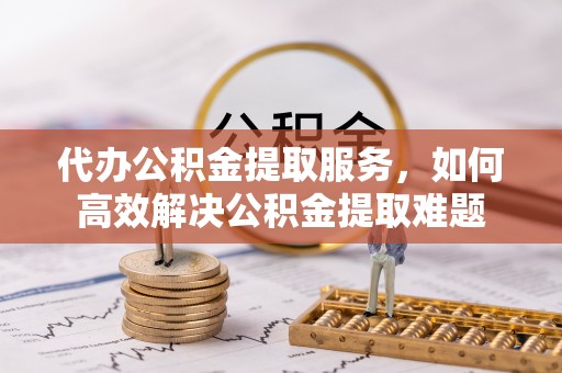 洪湖代办公积金提取服务，如何高效解决公积金提取难题