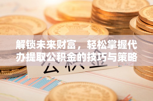 洪湖解锁未来财富，轻松掌握代办提取公积金的技巧与策略