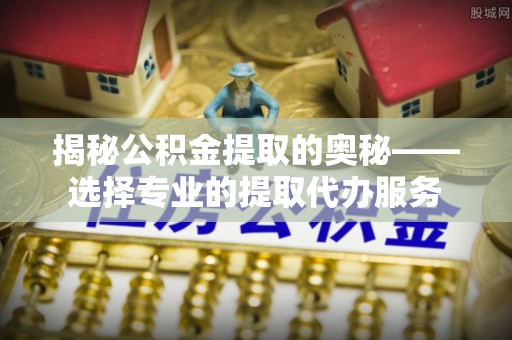 洪湖揭秘公积金提取的奥秘——选择专业的提取代办服务
