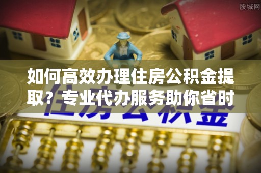 洪湖如何高效办理住房公积金提取？专业代办服务助你省时省力