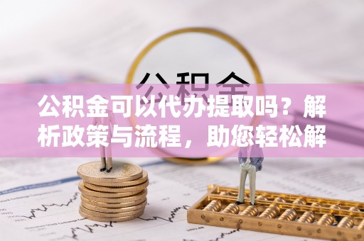 洪湖公积金可以代办提取吗？解析政策与流程，助您轻松解决疑问