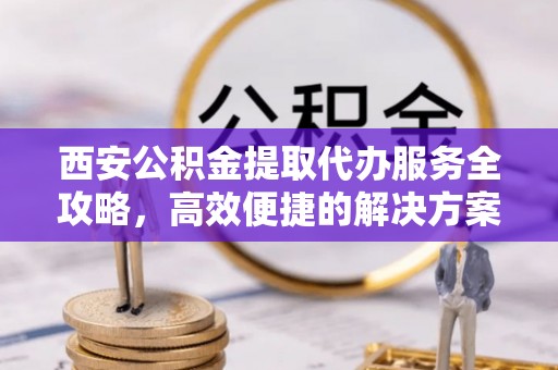 洪湖西安公积金提取代办服务全攻略，高效便捷的解决方案
