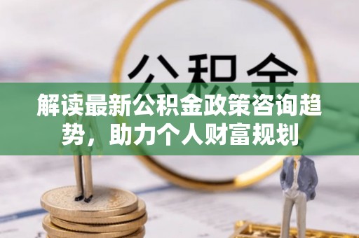 洪湖解读最新公积金政策咨询趋势，助力个人财富规划