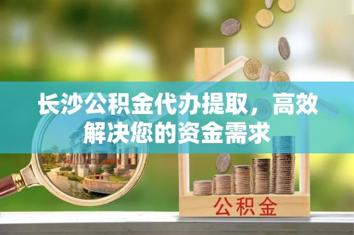 洪湖长沙公积金代办提取，高效解决您的资金需求
