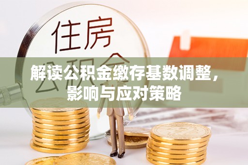 洪湖解读公积金缴存基数调整，影响与应对策略