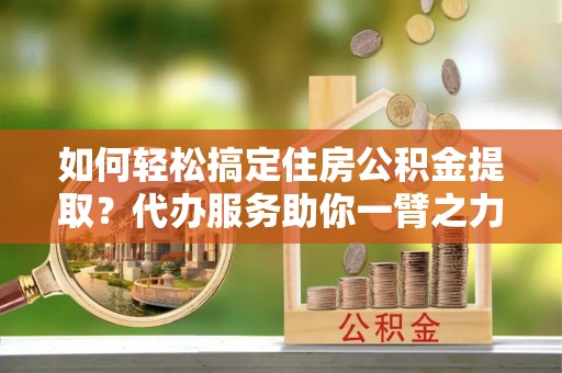 洪湖如何轻松搞定住房公积金提取？代办服务助你一臂之力