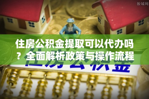洪湖住房公积金提取可以代办吗？全面解析政策与操作流程