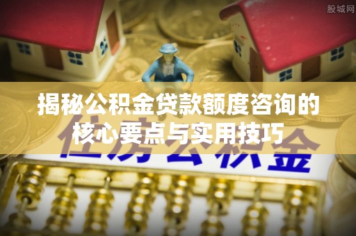 洪湖揭秘公积金贷款额度咨询的核心要点与实用技巧