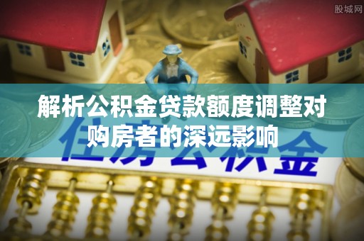 洪湖解析公积金贷款额度调整对购房者的深远影响