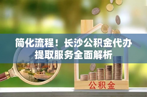 洪湖简化流程！长沙公积金代办提取服务全面解析